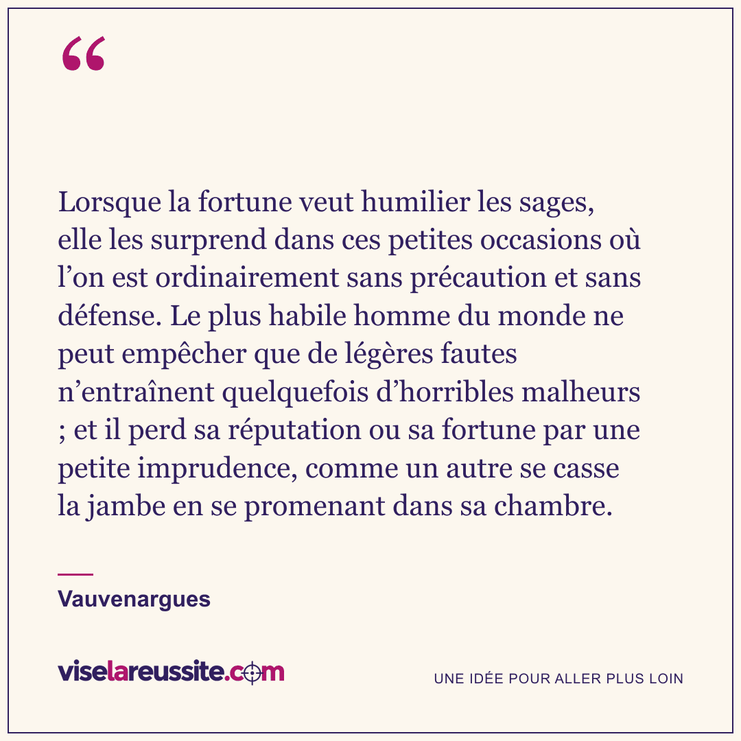 « Lorsque la fortune veut humilier les sages, elle les surprend dans ces petites occasions où l’on est ordinairement sans précaution et sans défense. Le plus habile homme du monde ne peut empêcher que de légères fautes n’entraînent quelquefois d’horribles malheurs ; et il perd sa réputation ou sa fortune par une petite imprudence, comme un autre se casse la jambe en se promenant dans sa chambre. » — Vauvenargues — Vise la Réussite