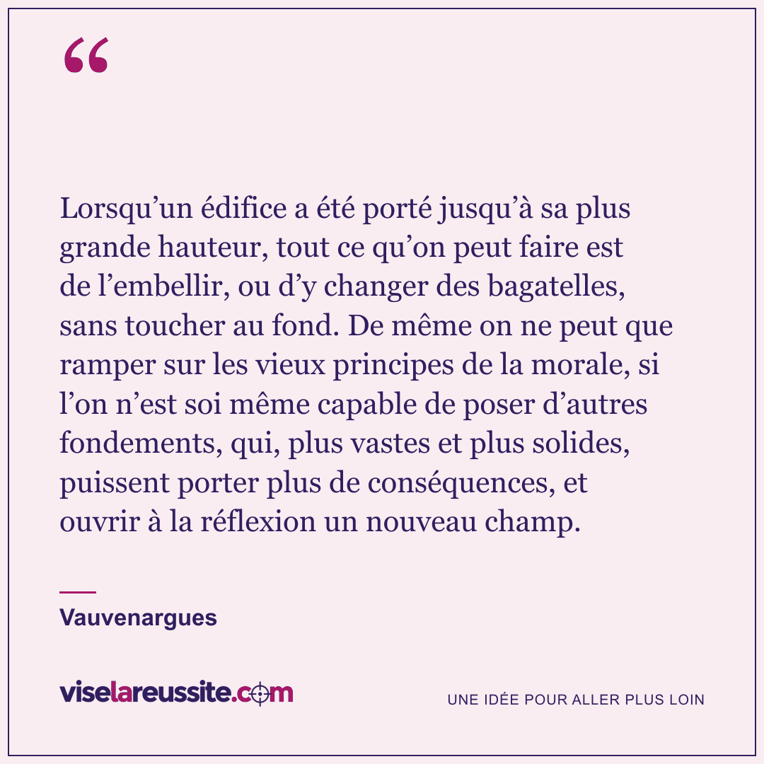 « Lorsqu’un édifice a été porté jusqu’à sa plus grande hauteur, tout ce qu’on peut faire est de l’embellir, ou d’y changer des bagatelles, sans toucher au fond. De même on ne peut que ramper sur les vieux principes de la morale, si l’on n’est soi même capable de poser d’autres fondements, qui, plus vastes et plus solides, puissent porter plus de conséquences, et ouvrir à la réflexion un nouveau champ. » — Vauvenargues — Vise la Réussite