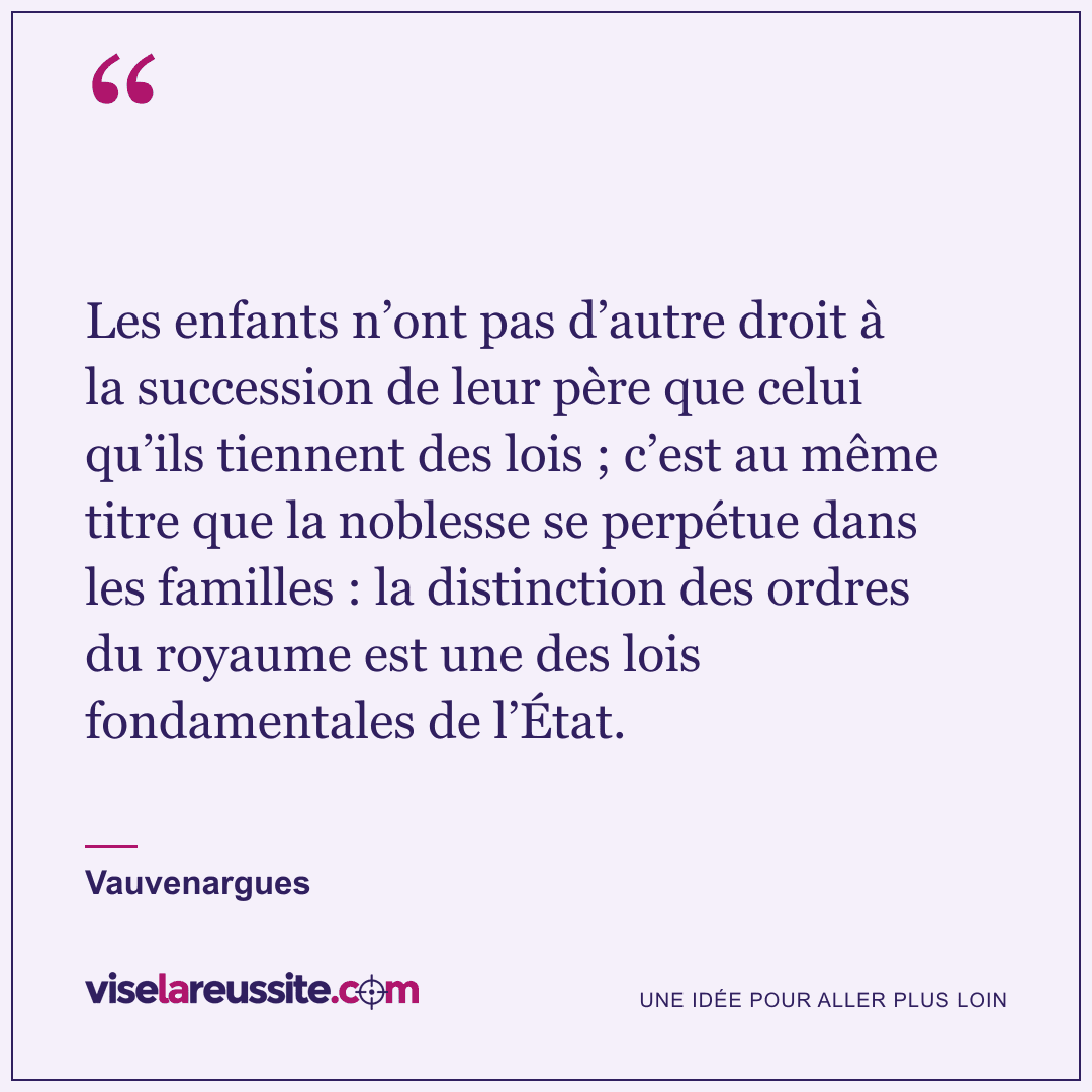 « Les enfants n’ont pas d’autre droit à la succession de leur père que celui qu’ils tiennent des lois ; c’est au même titre que la noblesse se perpétue dans les familles : la distinction des ordres du royaume est une des lois fondamentales de l’État. » — Vauvenargues — Vise la Réussite
