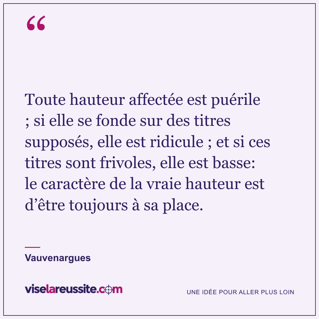 « Toute hauteur affectée est puérile ; si elle se fonde sur des titres supposés, elle est ridicule ; et si ces titres sont frivoles, elle est basse: le caractère de la vraie hauteur est d’être toujours à sa place. » — Vauvenargues — Vise la Réussite