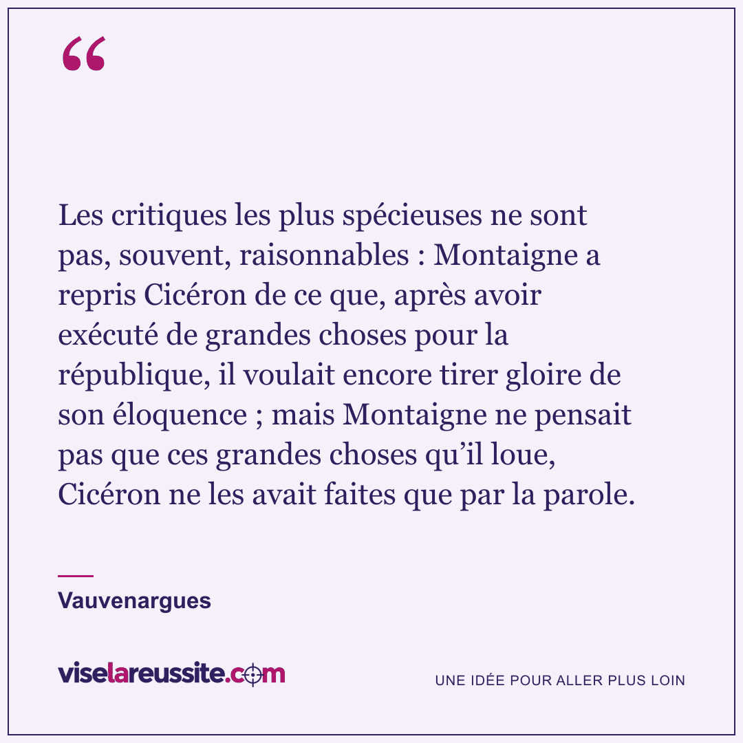 « Les critiques les plus spécieuses ne sont pas, souvent, raisonnables : Montaigne a repris Cicéron de ce que, après avoir exécuté de grandes choses pour la république, il voulait encore tirer gloire de son éloquence ; mais Montaigne ne pensait pas que ces grandes choses qu’il loue, Cicéron ne les avait faites que par la parole. » — Vauvenargues — Vise la Réussite