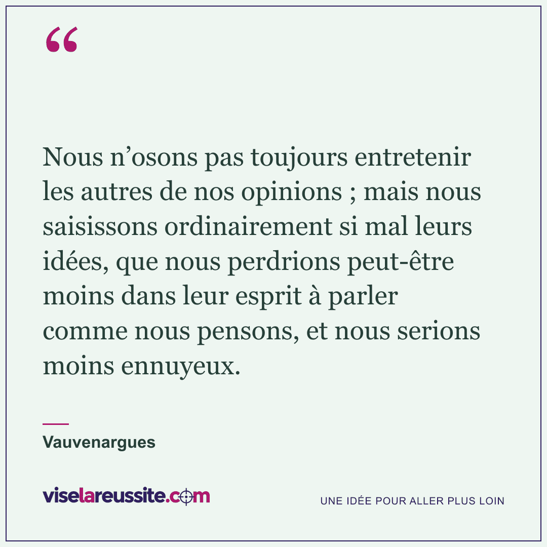 « Nous n’osons pas toujours entretenir les autres de nos opinions ; mais nous saisissons ordinairement si mal leurs idées, que nous perdrions peut-être moins dans leur esprit à parler comme nous pensons, et nous serions moins ennuyeux. » — Vauvenargues — Vise la Réussite