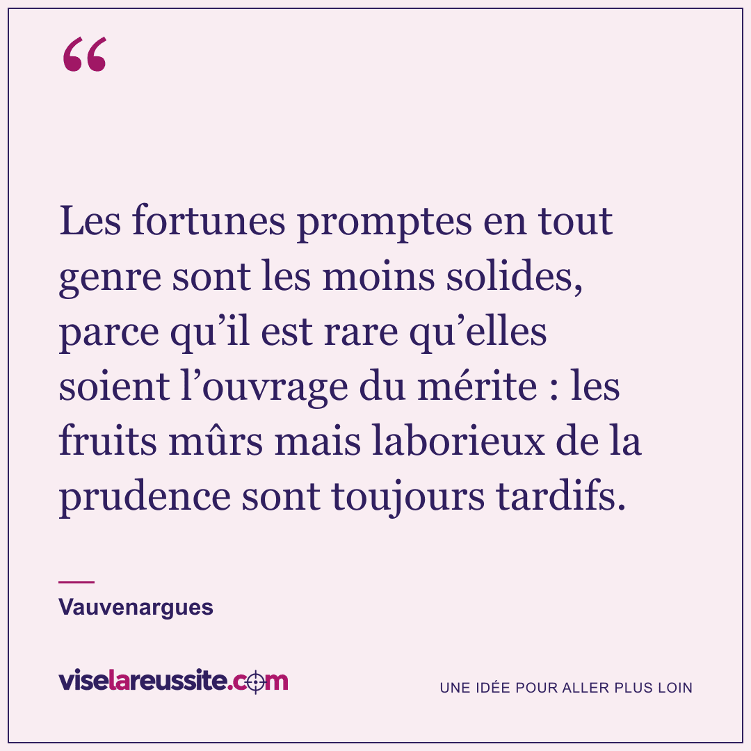 « Les fortunes promptes en tout genre sont les moins solides, parce qu’il est rare qu’elles soient l’ouvrage du mérite : les fruits mûrs mais laborieux de la prudence sont toujours tardifs. » — Vauvenargues — Vise la Réussite