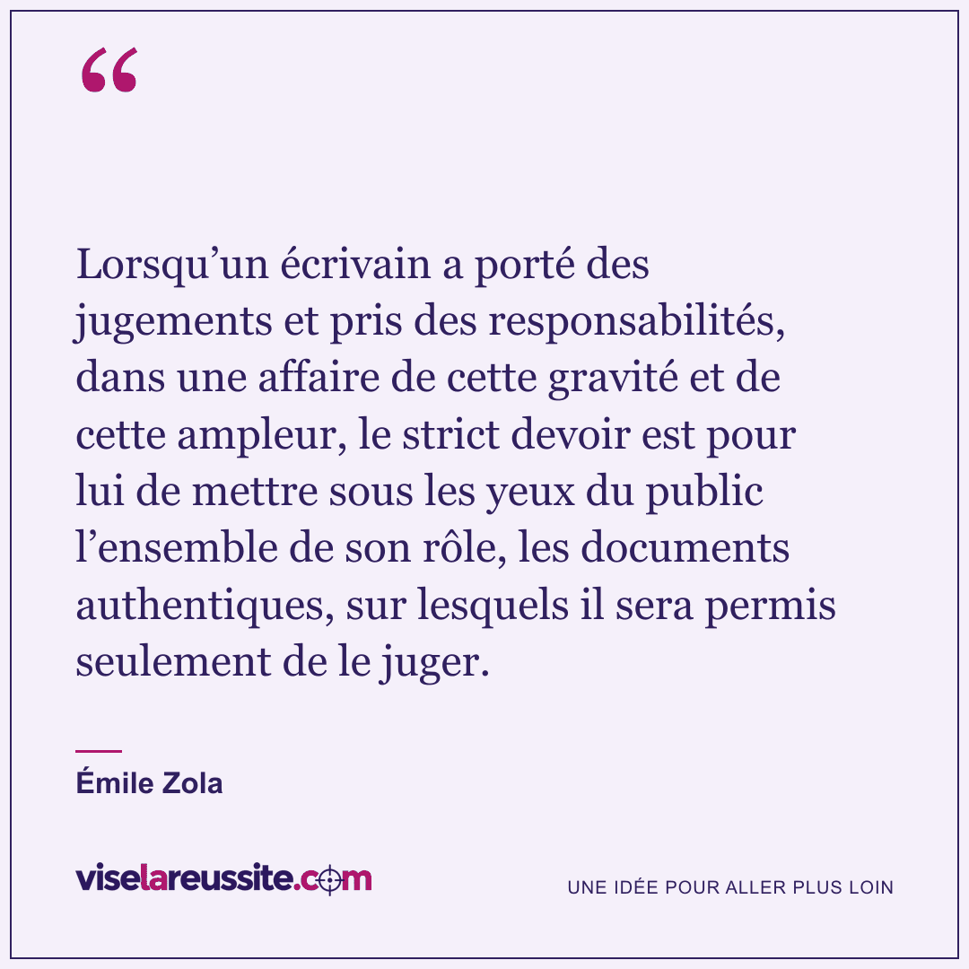 « Lorsqu’un écrivain a porté des jugements et pris des responsabilités, dans une affaire de cette gravité et de cette ampleur, le strict devoir est pour lui de mettre sous les yeux du public l’ensemble de son rôle, les documents authentiques, sur lesquels il sera permis seulement de le juger. » — Émile Zola — Vise la Réussite
